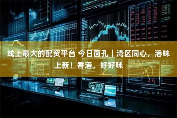 线上最大的配资平台 今日面孔｜湾区同心，港味上新！香港，好好味