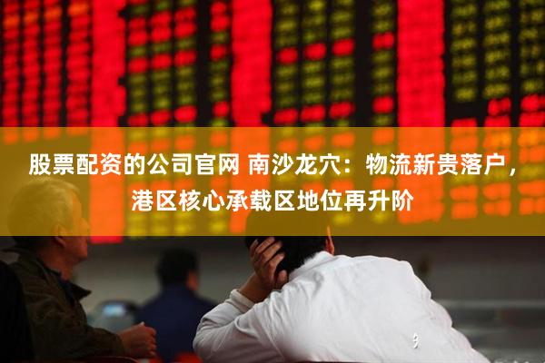 股票配资的公司官网 南沙龙穴：物流新贵落户，港区核心承载区地位再升阶