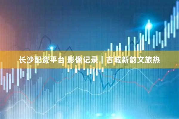长沙配资平台 影像记录｜古城新韵文旅热