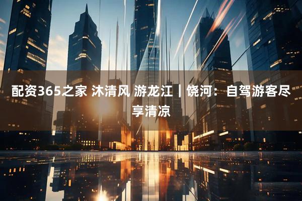 配资365之家 沐清风 游龙江｜饶河：自驾游客尽享清凉
