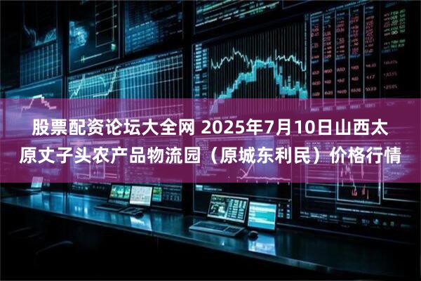 股票配资论坛大全网 2025年7月10日山西太原丈子头农产品物流园(原城东利民)价格行情