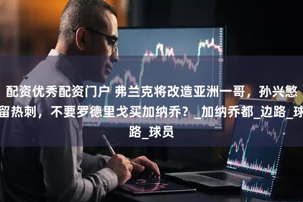 配资优秀配资门户 弗兰克将改造亚洲一哥，孙兴慜或留热刺，不要罗德里戈买加纳乔？_加纳乔都_边路_球员