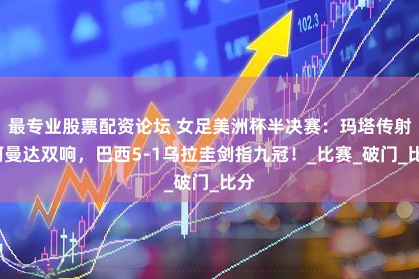 最专业股票配资论坛 女足美洲杯半决赛：玛塔传射+阿曼达双响，巴西5-1乌拉圭剑指九冠！_比赛_破门_比分