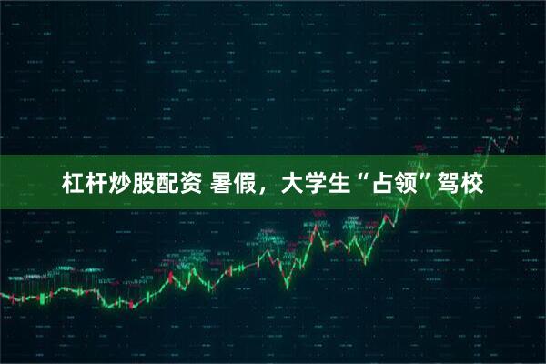 杠杆炒股配资 暑假，大学生“占领”驾校