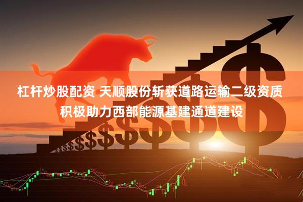 杠杆炒股配资 天顺股份斩获道路运输二级资质 积极助力西部能源基建通道建设