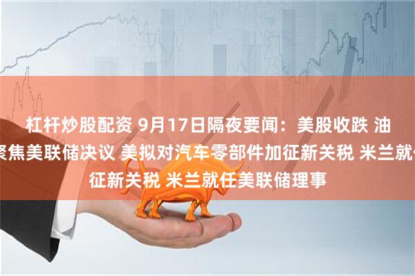 杠杆炒股配资 9月17日隔夜要闻：美股收跌 油价收高 市场聚焦美联储决议 美拟对汽车零部件加征新关税 米兰就任美联储理事