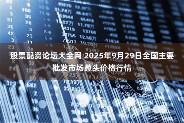 股票配资论坛大全网 2025年9月29日全国主要批发市场葱头价格行情