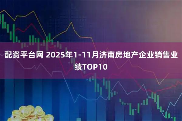 配资平台网 2025年1-11月济南房地产企业销售业绩TOP10
