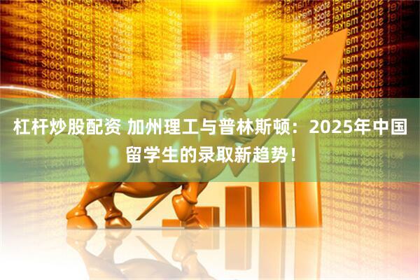 杠杆炒股配资 加州理工与普林斯顿：2025年中国留学生的录取新趋势！