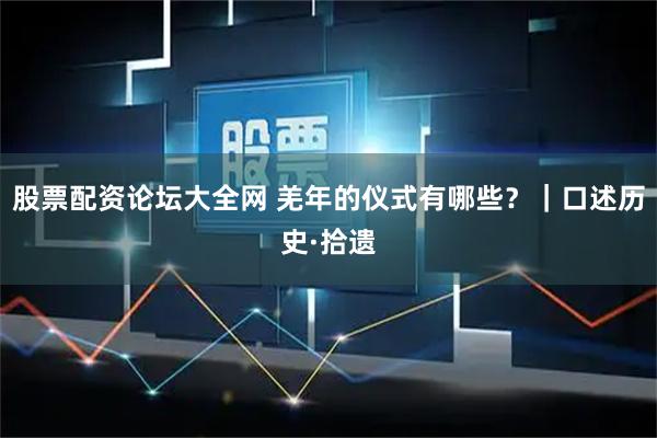 股票配资论坛大全网 羌年的仪式有哪些？｜口述历史·拾遗
