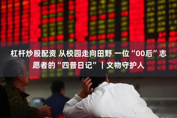 杠杆炒股配资 从校园走向田野 一位“00后”志愿者的“四普日记”｜文物守护人