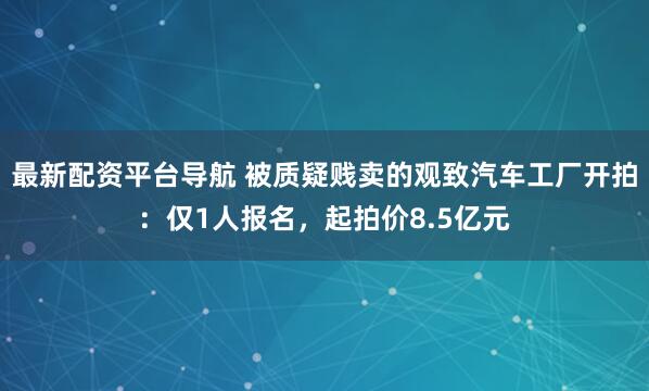 最新配资平台导航 被质疑贱卖的观致汽车工厂开拍：仅1人报名，起拍价8.5亿元