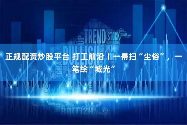 正规配资炒股平台 打工前沿丨一帚扫“尘俗”，一笔绘“城光”