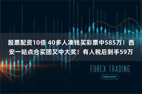 股票配资10倍 40多人凑钱买彩票中585万！西安一站点合买团又中大奖！有人税后到手59万