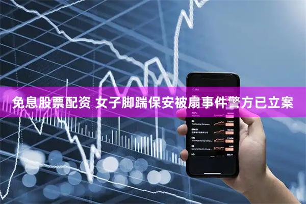 免息股票配资 女子脚踹保安被扇事件警方已立案