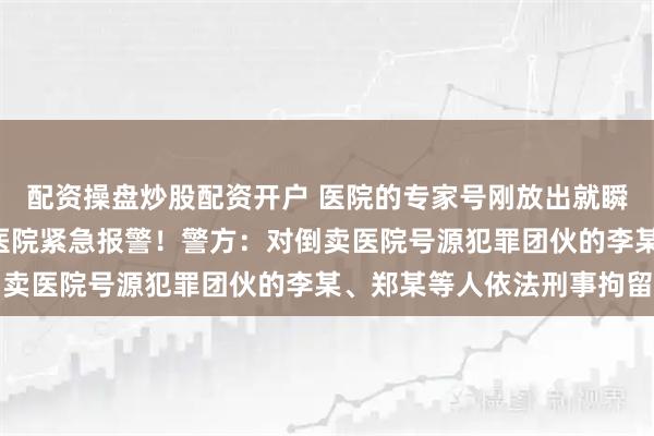 配资操盘炒股配资开户 医院的专家号刚放出就瞬间“秒空”，上海三甲医院紧急报警！警方：对倒卖医院号源犯罪团伙的李某、郑某等人依法刑事拘留