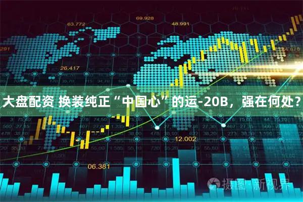 大盘配资 换装纯正“中国心”的运-20B，强在何处？