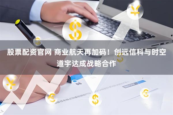 股票配资官网 商业航天再加码！创远信科与时空道宇达成战略合作