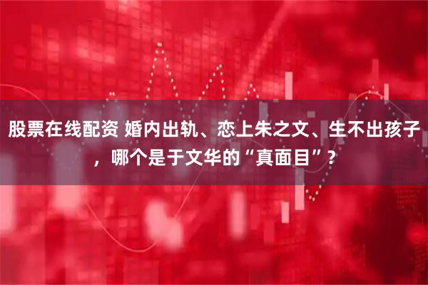 股票在线配资 婚内出轨、恋上朱之文、生不出孩子，哪个是于文华的“真面目”？