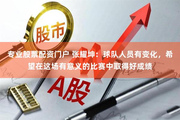 专业股票配资门户 张耀坤：球队人员有变化，希望在这场有意义的比赛中取得好成绩