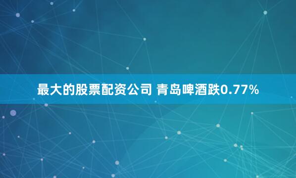最大的股票配资公司 青岛啤酒跌0.77%