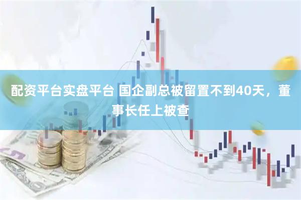 配资平台实盘平台 国企副总被留置不到40天,董事长任上被查