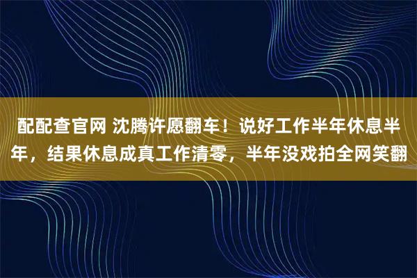 配配查官网 沈腾许愿翻车！说好工作半年休息半年，结果休息成真工作清零，半年没戏拍全网笑翻