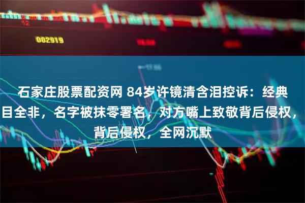 石家庄股票配资网 84岁许镜清含泪控诉：经典被改得面目全非，名字被抹零署名，对方嘴上致敬背后侵权，全网沉默